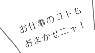 お仕事のコトもおまかせニャ！